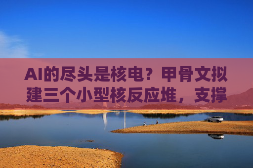 AI的尽头是核电？甲骨文拟建三个小型核反应堆，支撑超级数据中心