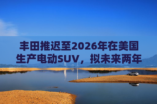 丰田推迟至2026年在美国生产电动SUV，拟未来两年推出7款纯电动汽车