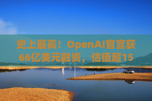 史上最高！OpenAI官宣获66亿美元融资，估值超1500亿美元