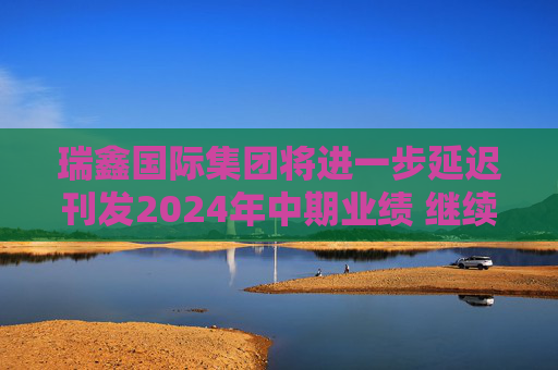 瑞鑫国际集团将进一步延迟刊发2024年中期业绩 继续停牌