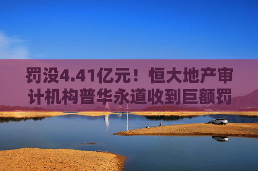 罚没4.41亿元！恒大地产审计机构普华永道收到巨额罚单