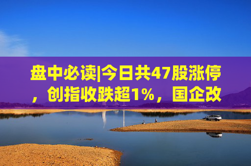 盘中必读|今日共47股涨停，创指收跌超1%，国企改革概念集体大涨