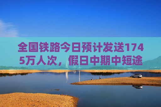 全国铁路今日预计发送1745万人次，假日中期中短途客流明显增加