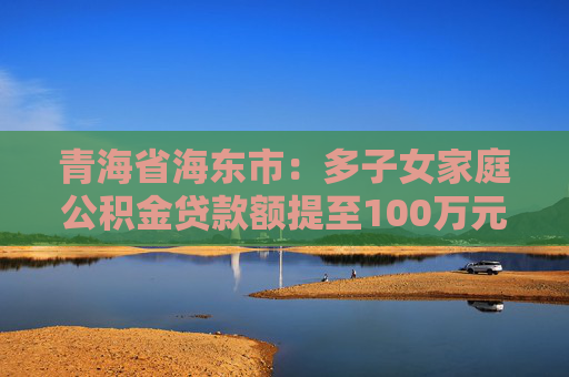 青海省海东市：多子女家庭公积金贷款额提至100万元，逐步实现现房销售