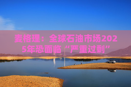 麦格理：全球石油市场2025年恐面临“严重过剩”  第1张