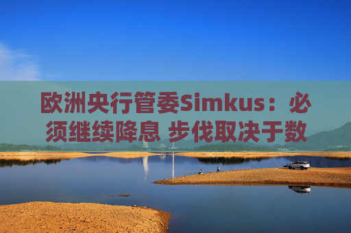 欧洲央行管委Simkus：必须继续降息 步伐取决于数据