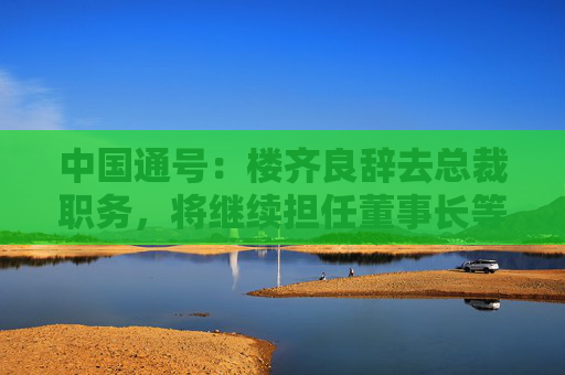 中国通号：楼齐良辞去总裁职务，将继续担任董事长等职务  第1张