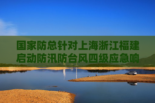 国家防总针对上海浙江福建启动防汛防台风四级应急响应