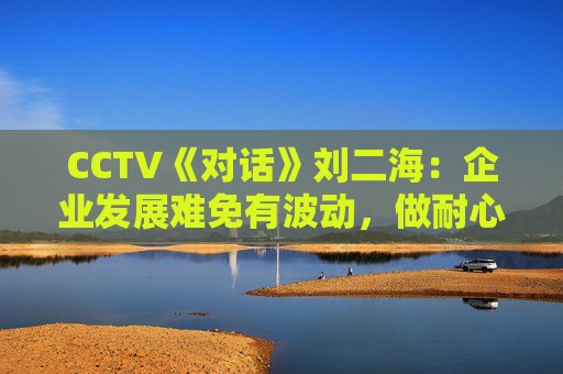 CCTV《对话》刘二海：企业发展难免有波动，做耐心资本陪伴优秀企业成长  第1张