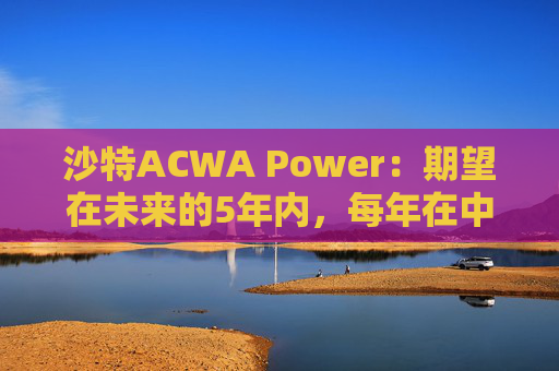 沙特ACWA Power：期望在未来的5年内，每年在中国市场投资100亿美元