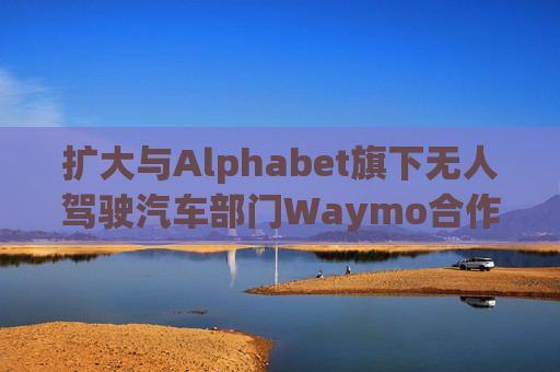 扩大与Alphabet旗下无人驾驶汽车部门Waymo合作 优步涨超5%