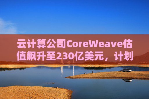 云计算公司CoreWeave估值飙升至230亿美元，计划出售部分股份并考虑明年IPO