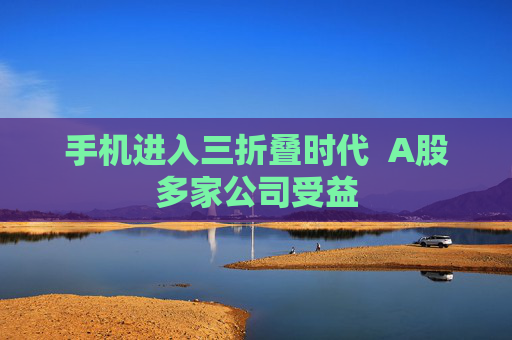 手机进入三折叠时代  A股多家公司受益 第1张