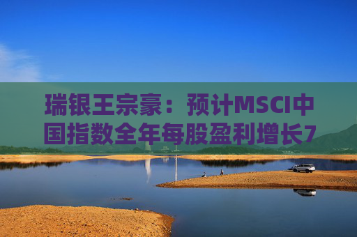 瑞银王宗豪：预计MSCI中国指数全年每股盈利增长7%