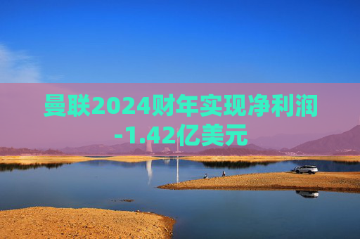 曼联2024财年实现净利润-1.42亿美元