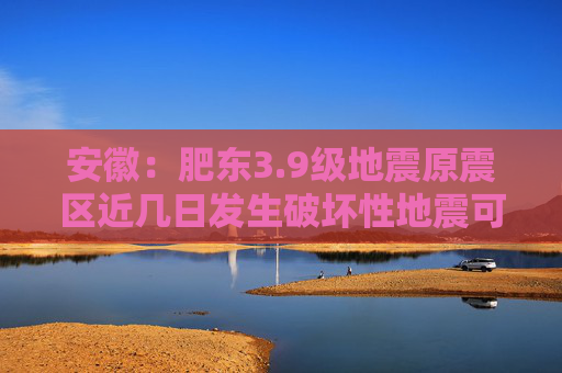 安徽：肥东3.9级地震原震区近几日发生破坏性地震可能性不大