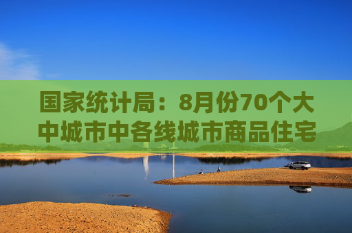 国家统计局：8月份70个大中城市中各线城市商品住宅销售价格环比下降、同比降幅总体略有扩大