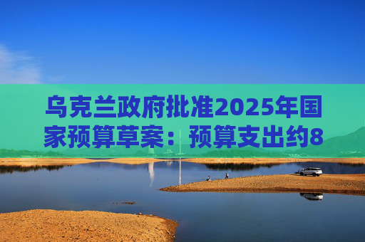 乌克兰政府批准2025年国家预算草案：预算支出约870亿美元，优先事项是国防和安全