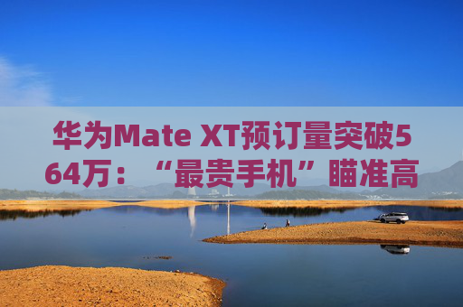 华为Mate XT预订量突破564万：“最贵手机”瞄准高净值人群