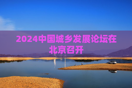 2024中国城乡发展论坛在北京召开