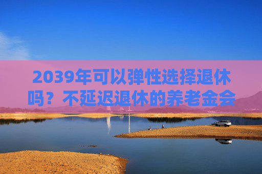 2039年可以弹性选择退休吗？不延迟退休的养老金会打折吗？专家解读  第1张