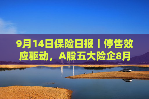 9月14日保险日报丨停售效应驱动，A股五大险企8月人身险保费暴涨！财产险公司二季度偿付能力显分化  第1张