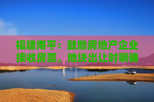 福建南平：鼓励房地产企业接收房票，地块出让时明确就学安排方案  第1张