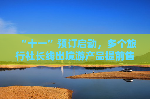 “十一”预订启动，多个旅行社长线出境游产品提前售罄