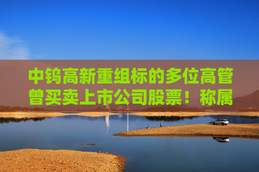 中钨高新重组标的多位高管曾买卖上市公司股票！称属个人投资行为