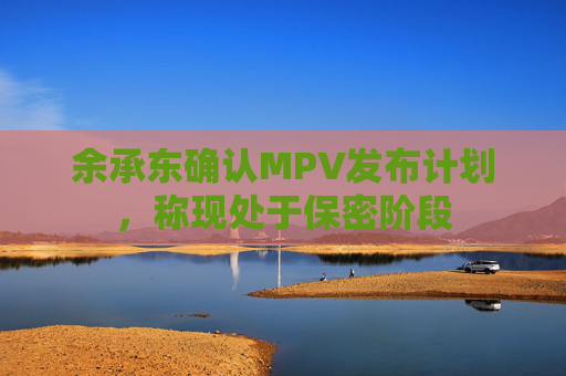 余承东确认MPV发布计划，称现处于保密阶段