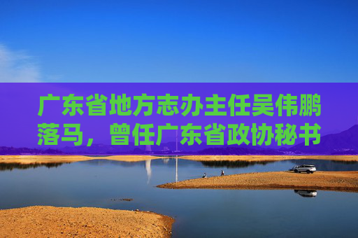 广东省地方志办主任吴伟鹏落马，曾任广东省政协秘书长