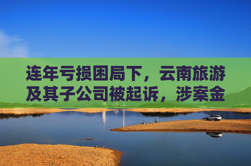 连年亏损困局下，云南旅游及其子公司被起诉，涉案金额达1.66亿