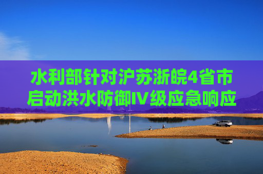 水利部针对沪苏浙皖4省市启动洪水防御Ⅳ级应急响应  第1张