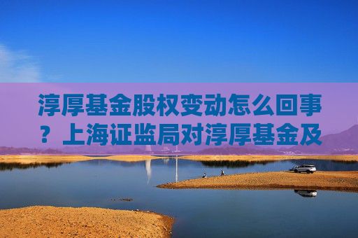 淳厚基金股权变动怎么回事？上海证监局对淳厚基金及多位股东采取监管措施