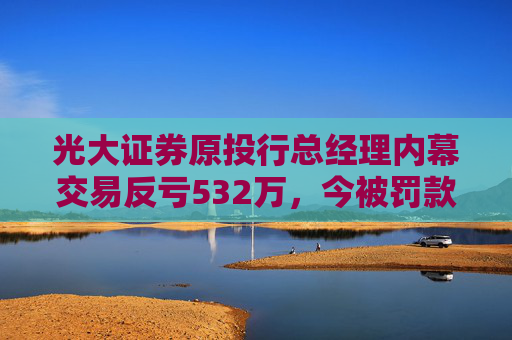 光大证券原投行总经理内幕交易反亏532万，今被罚款460万、禁业10年