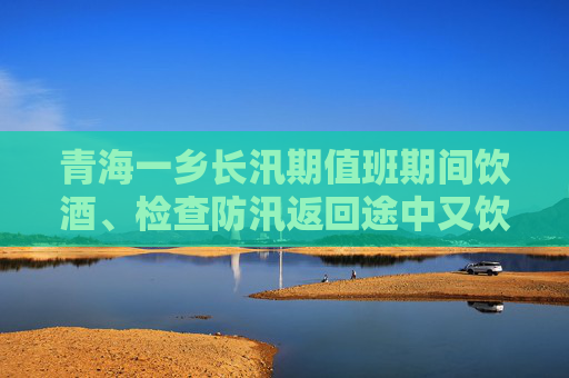 青海一乡长汛期值班期间饮酒、检查防汛返回途中又饮酒，被省纪委通报