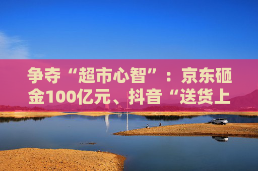 争夺“超市心智”：京东砸金100亿元、抖音“送货上门” 美团、天猫、快手虎视眈眈