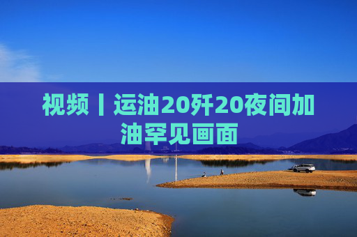 视频丨运油20歼20夜间加油罕见画面