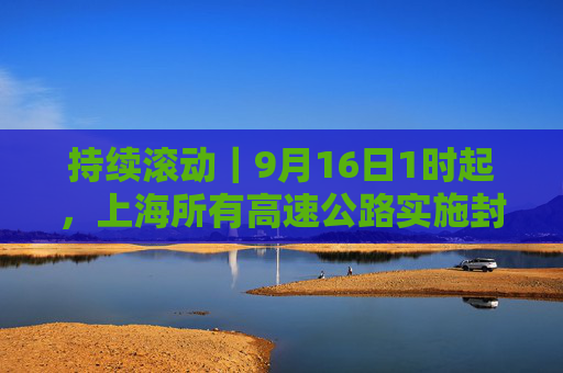 持续滚动｜9月16日1时起，上海所有高速公路实施封闭管控