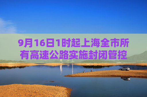 9月16日1时起上海全市所有高速公路实施封闭管控