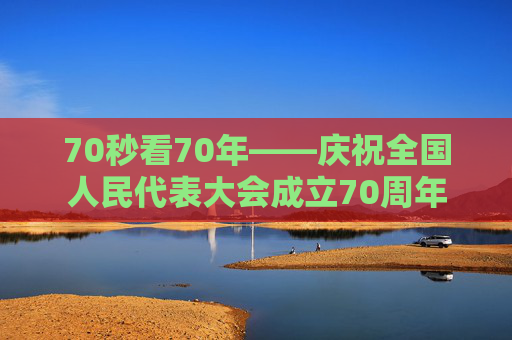 70秒看70年——庆祝全国人民代表大会成立70周年