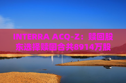 INTERRA ACQ-Z：赎回股东选择赎回合共8914万股A类股份  第1张