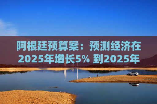 阿根廷预算案：预测经济在2025年增长5% 到2025年底年通胀率达18.3%