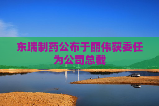 东瑞制药公布于丽伟获委任为公司总裁