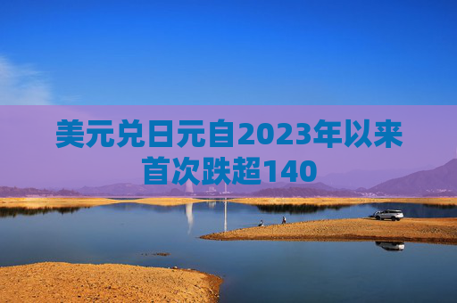 美元兑日元自2023年以来首次跌超140