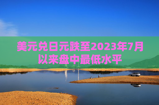 美元兑日元跌至2023年7月以来盘中最低水平