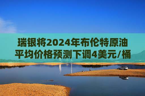 瑞银将2024年布伦特原油平均价格预测下调4美元/桶至80美元/桶