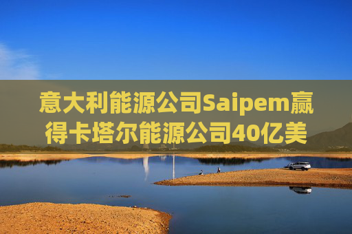 意大利能源公司Saipem赢得卡塔尔能源公司40亿美元合同