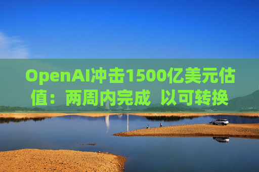 OpenAI冲击1500亿美元估值：两周内完成  以可转换票据融资  转股估值取决于公司结构