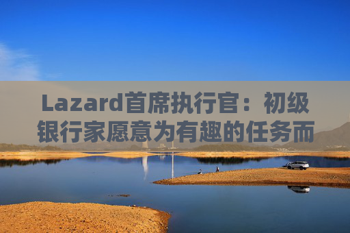 Lazard首席执行官：初级银行家愿意为有趣的任务而工作更长时间